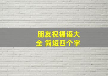 朋友祝福语大全 简短四个字